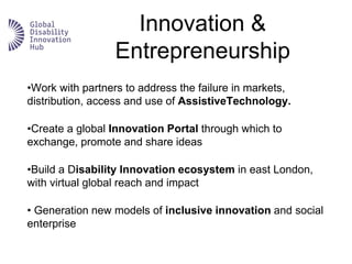 Innovation &
Entrepreneurship
•Work with partners to address the failure in markets,
distribution, access and use of AssistiveTechnology.
•Create a global Innovation Portal through which to
exchange, promote and share ideas
•Build a Disability Innovation ecosystem in east London,
with virtual global reach and impact
• Generation new models of inclusive innovation and social
enterprise
 