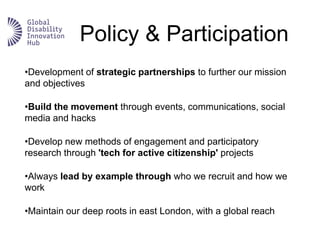Policy & Participation
•Development of strategic partnerships to further our mission
and objectives
•Build the movement through events, communications, social
media and hacks
•Develop new methods of engagement and participatory
research through 'tech for active citizenship' projects
•Always lead by example through who we recruit and how we
work
•Maintain our deep roots in east London, with a global reach
 