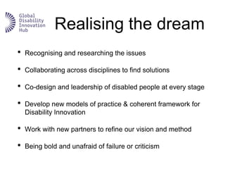 Realising the dream
• Recognising and researching the issues
• Collaborating across disciplines to find solutions
• Co-design and leadership of disabled people at every stage
• Develop new models of practice & coherent framework for
Disability Innovation
• Work with new partners to refine our vision and method
• Being bold and unafraid of failure or criticism
 