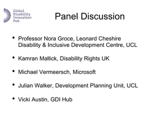 Panel Discussion
• Professor Nora Groce, Leonard Cheshire
Disability & Inclusive Development Centre, UCL
• Kamran Mallick, Disability Rights UK
• Michael Vermeersch, Microsoft
• Julian Walker, Development Planning Unit, UCL
• Vicki Austin, GDI Hub
 