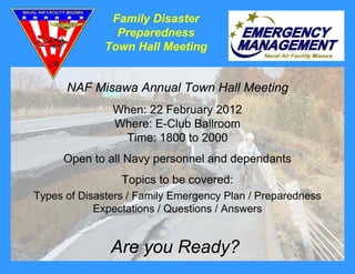 Family Disaster
                Preparedness
              Town Hall Meeting


      NAF Misawa Annual Town Hall Meeting
               When: 22 February 2012
               Where: E-Club Ballroom
                Time: 1800 to 2000
     Open to all Navy personnel and dependants
                 Topics to be covered:
Types of Disasters / Family Emergency Plan / Preparedness
            Expectations / Questions / Answers


               Are you Ready?
 