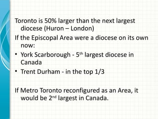 Toronto is 50% larger than the next largest
   diocese (Huron – London)
If the Episcopal Area were a diocese on its own
   now:
• York Scarborough - 5th largest diocese in
   Canada
• Trent Durham - in the top 1/3

If Metro Toronto reconfigured as an Area, it
   would be 2nd largest in Canada.
 