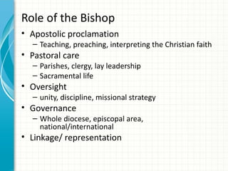 Role of the Bishop
• Apostolic proclamation
  – Teaching, preaching, interpreting the Christian faith
• Pastoral care
  – Parishes, clergy, lay leadership
  – Sacramental life
• Oversight
  – unity, discipline, missional strategy
• Governance
  – Whole diocese, episcopal area,
    national/international
• Linkage/ representation
 