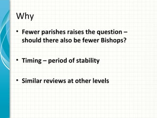 Why
• Fewer parishes raises the question –
  should there also be fewer Bishops?

• Timing – period of stability

• Similar reviews at other levels
 