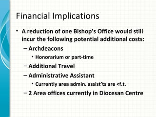 Financial Implications
• A reduction of one Bishop’s Office would still
  incur the following potential additional costs:
   – Archdeacons
     • Honorarium or part-time
  – Additional Travel
  – Administrative Assistant
     • Currently area admin. assist’ts are <f.t.
  – 2 Area offices currently in Diocesan Centre
 