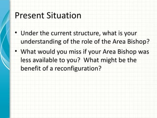 Present Situation
• Under the current structure, what is your
  understanding of the role of the Area Bishop?
• What would you miss if your Area Bishop was
  less available to you? What might be the
  benefit of a reconfiguration?
 