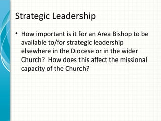 Strategic Leadership
• How important is it for an Area Bishop to be
  available to/for strategic leadership
  elsewhere in the Diocese or in the wider
  Church? How does this affect the missional
  capacity of the Church?
 