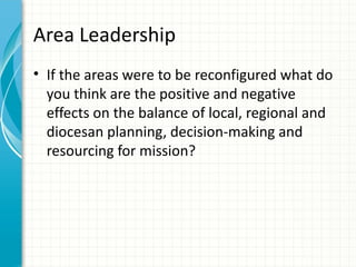 Area Leadership
• If the areas were to be reconfigured what do
  you think are the positive and negative
  effects on the balance of local, regional and
  diocesan planning, decision-making and
  resourcing for mission?
 