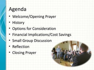 Agenda
•   Welcome/Opening Prayer
•   History
•   Options for Consideration
•   Financial Implications/Cost Savings
•   Small Group Discussion
•   Reflection
•   Closing Prayer
 
