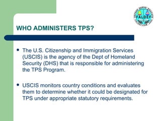 WHO ADMINISTERS TPS?



The U.S. Citizenship and Immigration Services
(USCIS) is the agency of the Dept of Homeland
Security (DHS) that is responsible for administering
the TPS Program.



USCIS monitors country conditions and evaluates
them to determine whether it could be designated for
TPS under appropriate statutory requirements.

 
