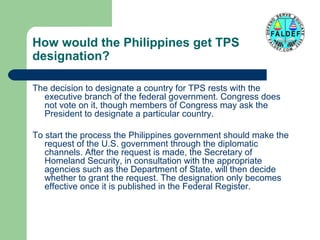How would the Philippines get TPS
designation?
The decision to designate a country for TPS rests with the
executive branch of the federal government. Congress does
not vote on it, though members of Congress may ask the
President to designate a particular country.
To start the process the Philippines government should make the
request of the U.S. government through the diplomatic
channels. After the request is made, the Secretary of
Homeland Security, in consultation with the appropriate
agencies such as the Department of State, will then decide
whether to grant the request. The designation only becomes
effective once it is published in the Federal Register.

 