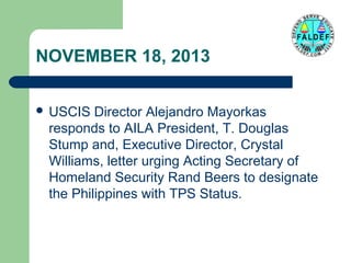 NOVEMBER 18, 2013
 USCIS

Director Alejandro Mayorkas
responds to AILA President, T. Douglas
Stump and, Executive Director, Crystal
Williams, letter urging Acting Secretary of
Homeland Security Rand Beers to designate
the Philippines with TPS Status.

 