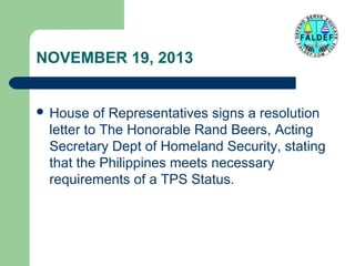 NOVEMBER 19, 2013
 House

of Representatives signs a resolution
letter to The Honorable Rand Beers, Acting
Secretary Dept of Homeland Security, stating
that the Philippines meets necessary
requirements of a TPS Status.

 