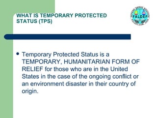 WHAT IS TEMPORARY PROTECTED
STATUS (TPS)

 Temporary

Protected Status is a
TEMPORARY, HUMANITARIAN FORM OF
RELIEF for those who are in the United
States in the case of the ongoing conflict or
an environment disaster in their country of
origin.

 