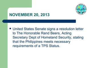 NOVEMBER 20, 2013
 United

States Senate signs a resolution letter
to The Honorable Rand Beers, Acting
Secretary Dept of Homeland Security, stating
that the Philippines meets necessary
requirements of a TPS Status.

 