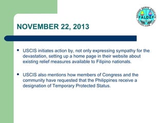 NOVEMBER 22, 2013


USCIS initiates action by, not only expressing sympathy for the
devastation, setting up a home page in their website about
existing relief measures available to Filipino nationals.



USCIS also mentions how members of Congress and the
community have requested that the Philippines receive a
designation of Temporary Protected Status.

 