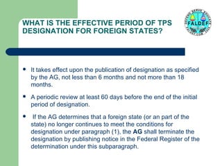 WHAT IS THE EFFECTIVE PERIOD OF TPS
DESIGNATION FOR FOREIGN STATES?



It takes effect upon the publication of designation as specified
by the AG, not less than 6 months and not more than 18
months.



A periodic review at least 60 days before the end of the initial
period of designation.



If the AG determines that a foreign state (or an part of the
state) no longer continues to meet the conditions for
designation under paragraph (1), the AG shall terminate the
designation by publishing notice in the Federal Register of the
determination under this subparagraph.

 