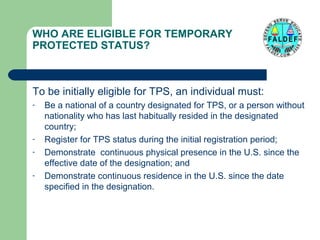 WHO ARE ELIGIBLE FOR TEMPORARY
PROTECTED STATUS?

To be initially eligible for TPS, an individual must:
-

-

Be a national of a country designated for TPS, or a person without
nationality who has last habitually resided in the designated
country;
Register for TPS status during the initial registration period;
Demonstrate continuous physical presence in the U.S. since the
effective date of the designation; and
Demonstrate continuous residence in the U.S. since the date
specified in the designation.

 