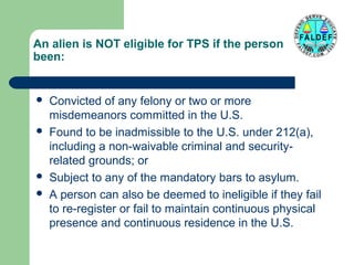 An alien is NOT eligible for TPS if the person has
been:








Convicted of any felony or two or more
misdemeanors committed in the U.S.
Found to be inadmissible to the U.S. under 212(a),
including a non-waivable criminal and securityrelated grounds; or
Subject to any of the mandatory bars to asylum.
A person can also be deemed to ineligible if they fail
to re-register or fail to maintain continuous physical
presence and continuous residence in the U.S.

 