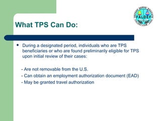 What TPS Can Do:


During a designated period, individuals who are TPS
beneficiaries or who are found preliminarily eligible for TPS
upon initial review of their cases:
- Are not removable from the U.S.
- Can obtain an employment authorization document (EAD)
- May be granted travel authorization

 