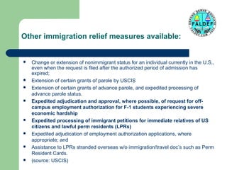Other immigration relief measures available:
















Change or extension of nonimmigrant status for an individual currently in the U.S.,
even when the request is filed after the authorized period of admission has
expired;
Extension of certain grants of parole by USCIS
Extension of certain grants of advance parole, and expedited processing of
advance parole status.
Expedited adjudication and approval, where possible, of request for offcampus employment authorization for F-1 students experiencing severe
economic hardship
Expedited processing of immigrant petitions for immediate relatives of US
citizens and lawful perm residents (LPRs)
Expedited adjudication of employment authorization applications, where
appropriate; and
Assistance to LPRs stranded overseas w/o immigration/travel doc’s such as Perm
Resident Cards.
(source: USCIS)

 