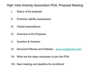 High Vista Amenity Association POA, Proposal Meeting
  I.     Status of the proposal

  II.    Financial viability assessment

  III.   Capital expenditures

  IV.    Overview of the Proposal

  V.     Question & Answers

  VI.    Document Review and Website – www.myhighvista.com

  VII. What are the steps necessary to join the POA

  VIII. Next meeting and deadline for enrollment
 