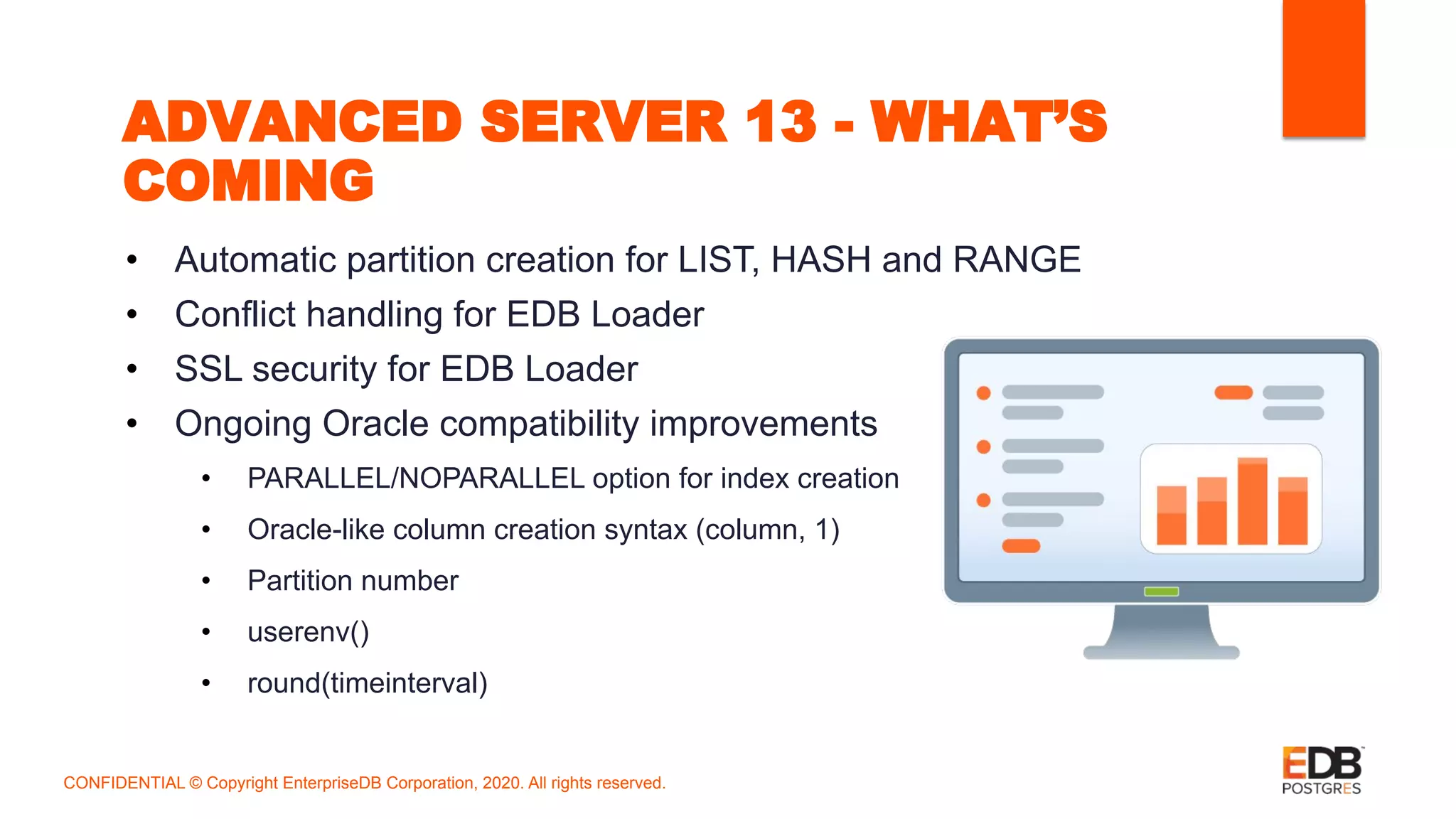 ADVANCED SERVER 13 - WHAT’S
COMING
• Automatic partition creation for LIST, HASH and RANGE
• Conflict handling for EDB Loader
• SSL security for EDB Loader
• Ongoing Oracle compatibility improvements
• PARALLEL/NOPARALLEL option for index creation
• Oracle-like column creation syntax (column, 1)
• Partition number
• userenv()
• round(timeinterval)
CONFIDENTIAL © Copyright EnterpriseDB Corporation, 2020. All rights reserved.
 