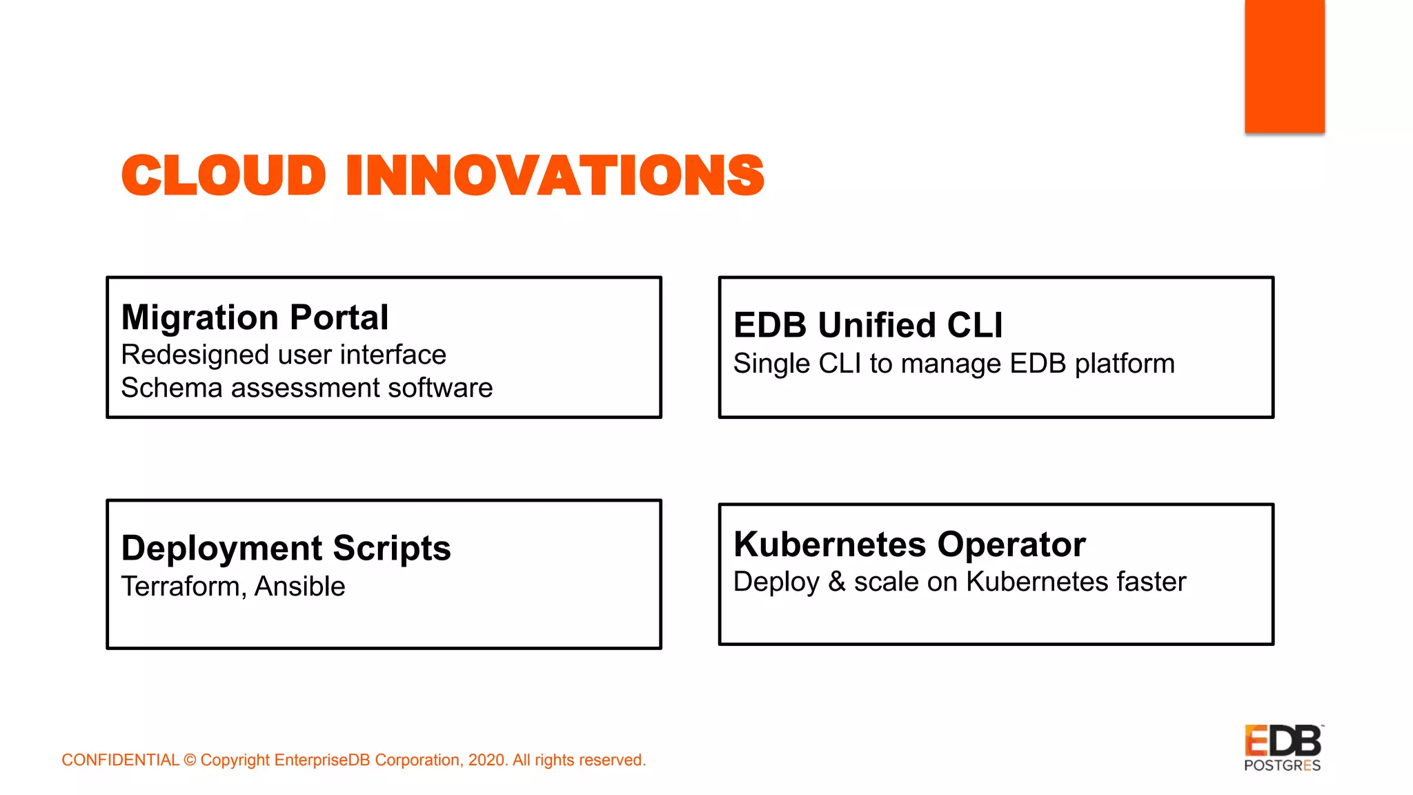 CLOUD INNOVATIONS
Kubernetes Operator
Deploy & scale on Kubernetes faster
Deployment Scripts
Terraform, Ansible
EDB Unified CLI
Single CLI to manage EDB platform
Migration Portal
Redesigned user interface
Schema assessment software
CONFIDENTIAL © Copyright EnterpriseDB Corporation, 2020. All rights reserved.
 