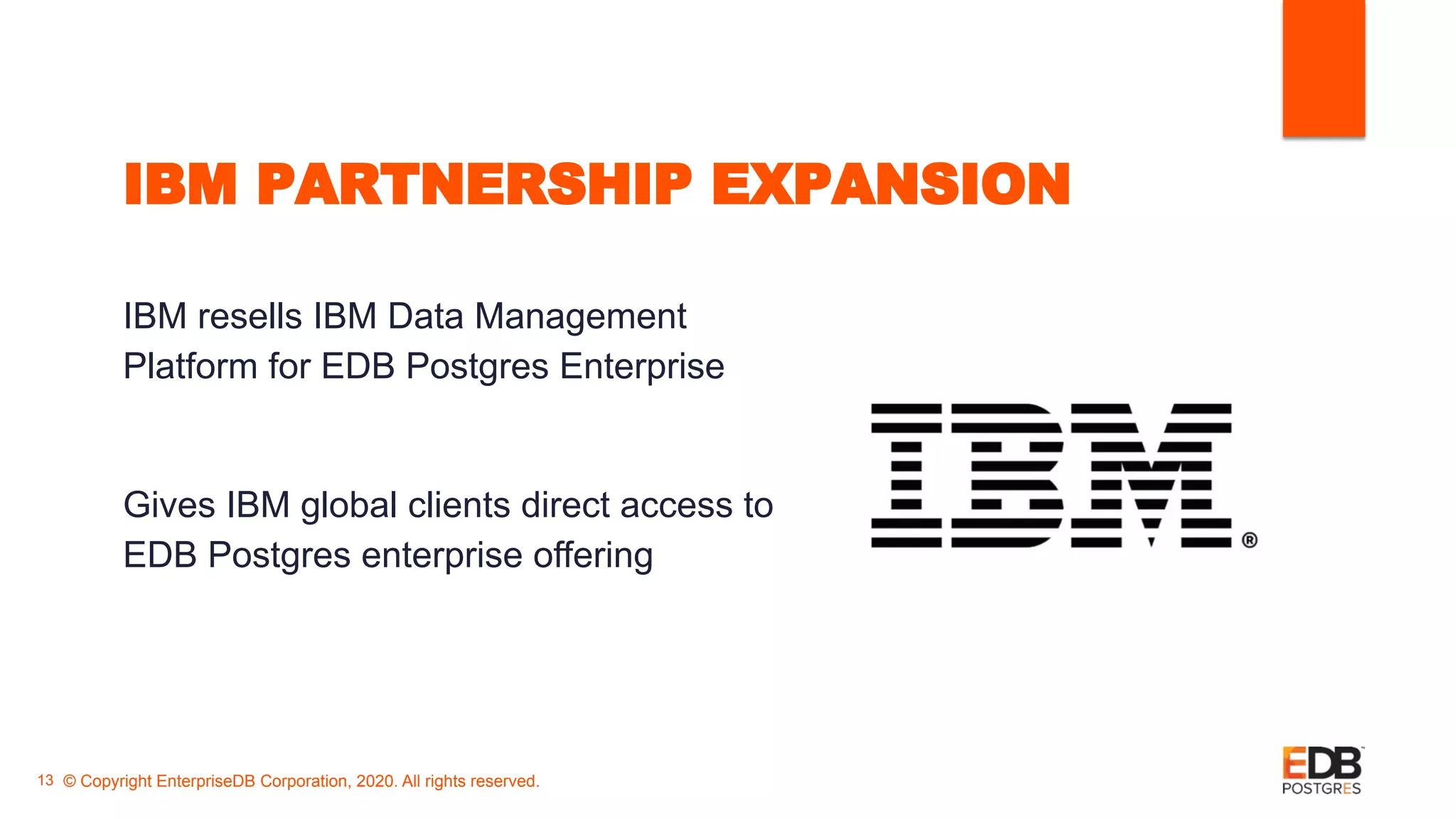 IBM PARTNERSHIP EXPANSION
IBM resells IBM Data Management
Platform for EDB Postgres Enterprise
Gives IBM global clients direct access to
EDB Postgres enterprise offering
© Copyright EnterpriseDB Corporation, 2020. All rights reserved.13
 