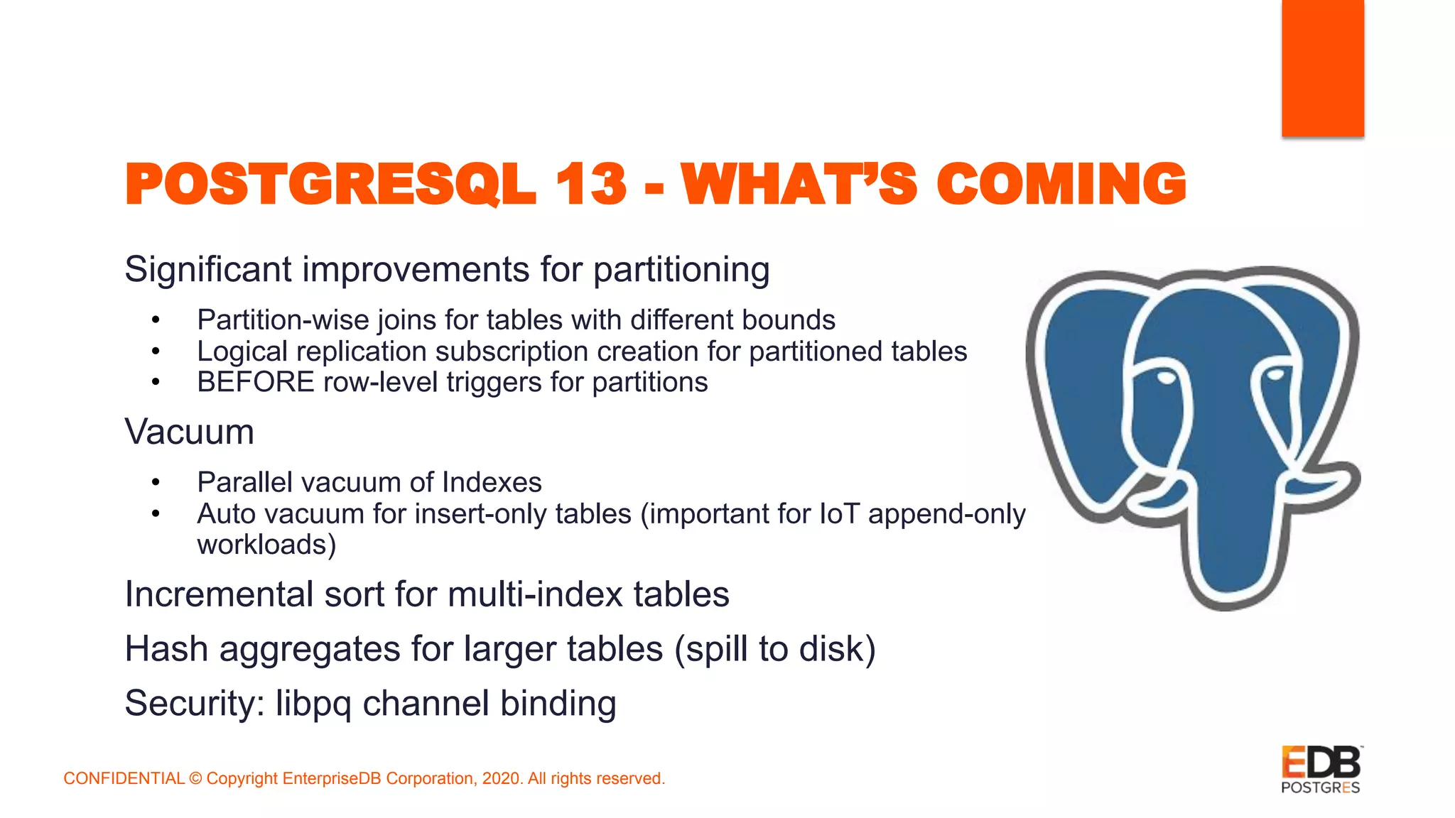 POSTGRESQL 13 - WHAT’S COMING
Significant improvements for partitioning
• Partition-wise joins for tables with different bounds
• Logical replication subscription creation for partitioned tables
• BEFORE row-level triggers for partitions
Vacuum
• Parallel vacuum of Indexes
• Auto vacuum for insert-only tables (important for IoT append-only
workloads)
Incremental sort for multi-index tables
Hash aggregates for larger tables (spill to disk)
Security: libpq channel binding
CONFIDENTIAL © Copyright EnterpriseDB Corporation, 2020. All rights reserved.
 