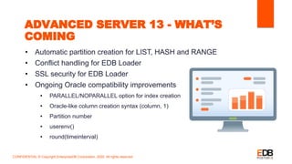 ADVANCED SERVER 13 - WHAT’S
COMING
• Automatic partition creation for LIST, HASH and RANGE
• Conflict handling for EDB Loader
• SSL security for EDB Loader
• Ongoing Oracle compatibility improvements
• PARALLEL/NOPARALLEL option for index creation
• Oracle-like column creation syntax (column, 1)
• Partition number
• userenv()
• round(timeinterval)
CONFIDENTIAL © Copyright EnterpriseDB Corporation, 2020. All rights reserved.
 