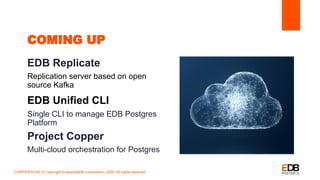 COMING UP
EDB Replicate
Replication server based on open
source Kafka
EDB Unified CLI
Single CLI to manage EDB Postgres
Platform
Project Copper
Multi-cloud orchestration for Postgres
CONFIDENTIAL © Copyright EnterpriseDB Corporation, 2020. All rights reserved.
 