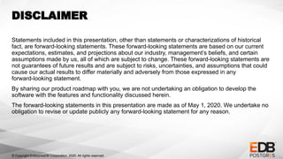 © Copyright EnterpriseDB Corporation, 2020. All rights reserved.
DISCLAIMER
Statements included in this presentation, other than statements or characterizations of historical
fact, are forward-looking statements. These forward-looking statements are based on our current
expectations, estimates, and projections about our industry, management’s beliefs, and certain
assumptions made by us, all of which are subject to change. These forward-looking statements are
not guarantees of future results and are subject to risks, uncertainties, and assumptions that could
cause our actual results to differ materially and adversely from those expressed in any
forward-looking statement.
By sharing our product roadmap with you, we are not undertaking an obligation to develop the
software with the features and functionality discussed herein.
The forward-looking statements in this presentation are made as of May 1, 2020. We undertake no
obligation to revise or update publicly any forward-looking statement for any reason.
 