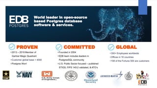 World leader in open-source
based Postgres database
software & services.
PROVEN
•2013 – 2019 Member of
Gartner Magic Quadrant
•Customer global base > 4000
•Postgres Won!
COMMITTED
•Founded in 2004
•EDB team includes leaders in
PostgresSQL community
•U.S. Public Sector focused – published
STIGS, FIPS 140-2 validated, & ATO’s
GLOBAL
•350+ Employees worldwide
•Offices in 16 countries
•108 of the Fortune 500 are customers
 