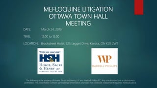 MEFLOQUINE LITIGATION
OTTAWA TOWN HALL
MEETING
DATE: March 24, 2019
TIME: 12:00 to 15:00
LOCATION: Brookstreet Hotel, 525 Legget Drive, Kanata, ON K2K 2W2
The following is the property of Howie, Sacks and Henry LLP and Waddell Phillips PC. Any unauthorized use or disclosure is
prohibited. This presentation contains general legal information, and does not constitute independent legal nor medical advice.
 