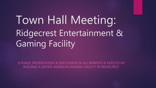Town Hall Meeting:
Ridgecrest Entertainment &
Gaming Facility
A PUBLIC PRESENTATION & DISCUSSION OF ALL BENEFITS & DEFICITS OF
BUILDING A NATIVE AMERICAN GAMING FACILITY IN RIDGECREST
 