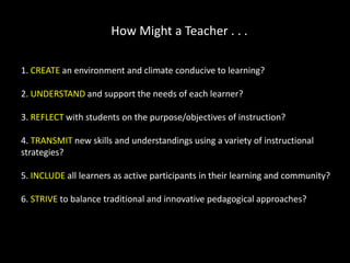 How Might a Teacher . . .
1. CREATE an environment and climate conducive to learning?
2. UNDERSTAND and support the needs of each learner?
3. REFLECT with students on the purpose/objectives of instruction?
4. TRANSMIT new skills and understandings using a variety of instructional
strategies?
5. INCLUDE all learners as active participants in their learning and community?
6. STRIVE to balance traditional and innovative pedagogical approaches?

 