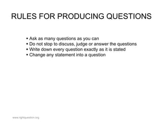 RULES FOR PRODUCING QUESTIONS
 Ask as many questions as you can
 Do not stop to discuss, judge or answer the questions
 Write down every question exactly as it is stated
 Change any statement into a question

www.rightquestion.org

 