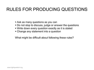 RULES FOR PRODUCING QUESTIONS
 Ask as many questions as you can
 Do not stop to discuss, judge or answer the questions
 Write down every question exactly as it is stated
 Change any statement into a question
What might be difficult about following these rules?

www.rightquestion.org

 