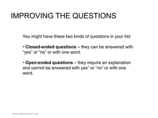 IMPROVING THE QUESTIONS
You might have these two kinds of questions in your list:
• Closed-ended questions – they can be answered with
“yes” or “no” or with one word.
• Open-ended questions – they require an explanation
and cannot be answered with yes” or “no” or with one
word.

www.rightquestion.org

 