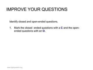 IMPROVE YOUR QUESTIONS
Identify closed and open-ended questions.
1. Mark the closed ended questions with a C and the openended questions with an O.

www.rightquestion.org

 