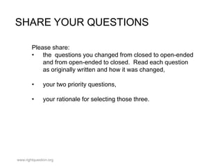 SHARE YOUR QUESTIONS
Please share:
• the questions you changed from closed to open-ended
and from open-ended to closed. Read each question
as originally written and how it was changed,
•

your two priority questions,

•

your rationale for selecting those three.

www.rightquestion.org

 