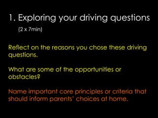 1. Exploring your driving questions
(2 x 7min)

Reflect on the reasons you chose these driving
questions.
What are some of the opportunities or
obstacles?
Name important core principles or criteria that
should inform parents’ choices at home.

 