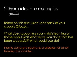 2. From ideas to examples
(10 min)

Based on this discussion, look back at your
group’s QFocus.
What does supporting your child’s learning at
home ‘look like’? What have you done that has
been successful? What could you do?

Name concrete solutions/strategies for other
families to consider.

 