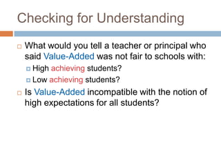 Checking for Understanding
   What would you tell a teacher or principal who
    said Value-Added was not fair to schools with:
     Highachieving students?
     Low achieving students?

   Is Value-Added incompatible with the notion of
    high expectations for all students?
 