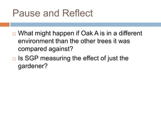 Pause and Reflect
   What might happen if Oak A is in a different
    environment than the other trees it was
    compared against?
   Is SGP measuring the effect of just the
    gardener?
 