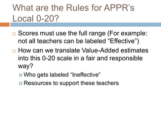 What are the Rules for APPR’s
Local 0-20?
   Scores must use the full range (For example:
    not all teachers can be labeled “Effective”)
   How can we translate Value-Added estimates
    into this 0-20 scale in a fair and responsible
    way?
     Who gets labeled “Ineffective”
     Resources to support these teachers
 