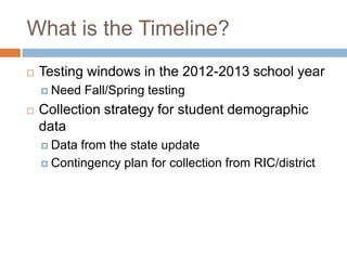 What is the Timeline?
   Testing windows in the 2012-2013 school year
     Need   Fall/Spring testing
   Collection strategy for student demographic
    data
     Data from the state update
     Contingency plan for collection from RIC/district
 