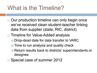 What is the Timeline?
   Our production timeline can only begin once
    we’ve received clean student-teacher linking
    data from supplier (state, RIC, district)
   Timeline for Value-Added analysis
     Drop-dead  date for data transfer to VARC
     Time to run analysis and quality check

     Return results back to districts’ superintendants or
      designee
   Special case of summer 2012
 