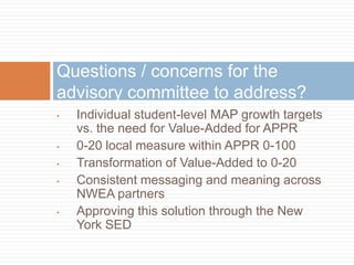 Questions / concerns for the
advisory committee to address?
•   Individual student-level MAP growth targets
    vs. the need for Value-Added for APPR
•   0-20 local measure within APPR 0-100
•   Transformation of Value-Added to 0-20
•   Consistent messaging and meaning across
    NWEA partners
•   Approving this solution through the New
    York SED
 